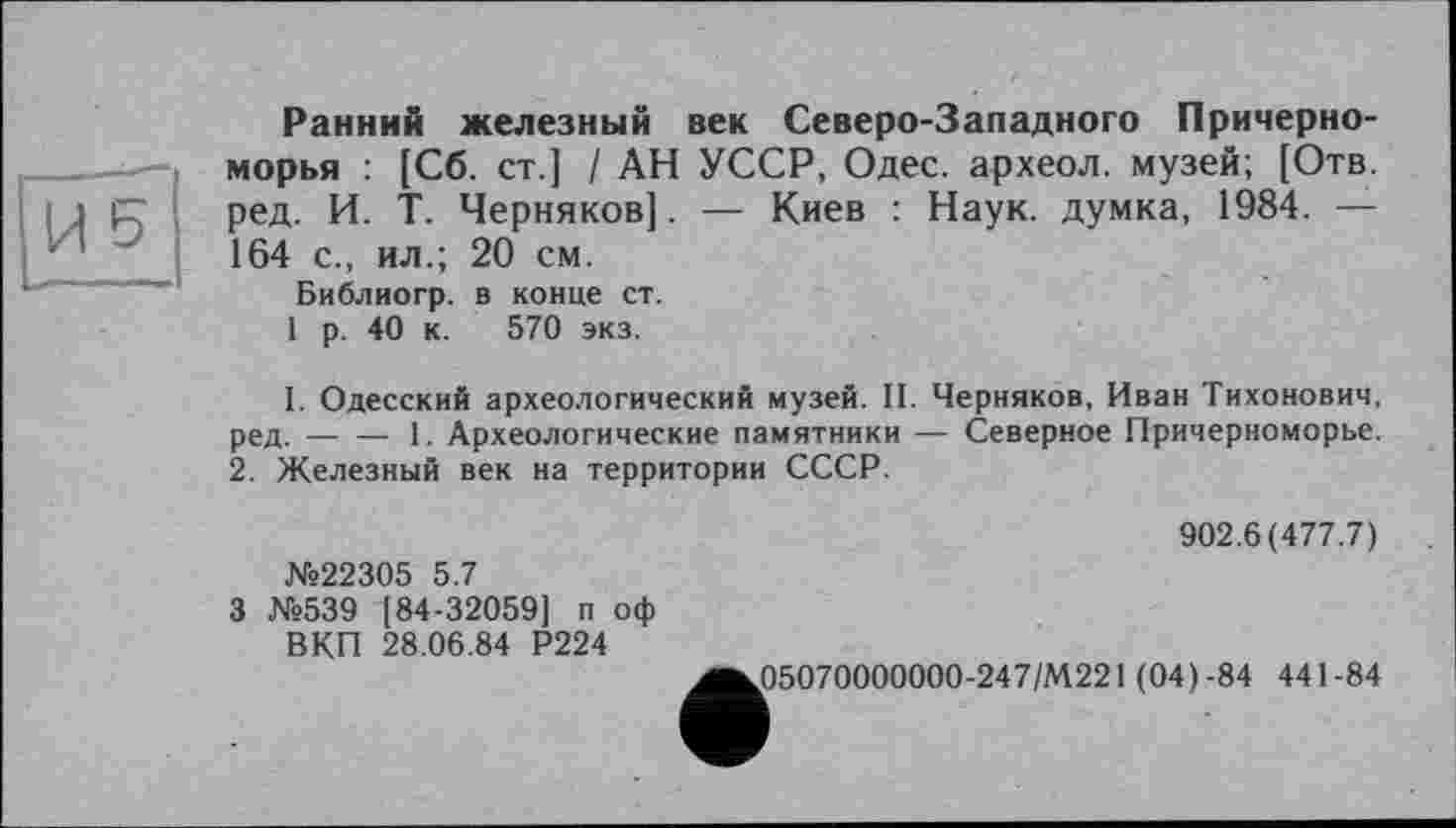 ﻿Ранний железный век Северо-Западного Причерноморья : [Сб. CT.J / АН УССР, Одес. археол. музей; [Отв. ред. И. Т. Черняков]. — Киев : Наук, думка, 1984. — 164 с., ил.; 20 см.
Библиогр. в конце ст.
1 р. 40 к. 570 экз.
I. Одесский археологический музей. II. Черняков, Иван Тихонович, ред.-----1. Археологические памятники — Северное Причерноморье.
2. Железный век на территории СССР.
№22305 5.7
3 №539 [84-32059] п оф ВКП 28.06.84 Р224
902.6(477.7)
05070000000-247/М221 (04)-84 441-84